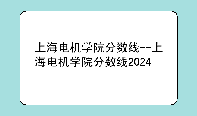 上海电机学院分数线--上海电机学院分数线2024
