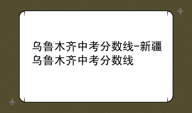 乌鲁木齐中考分数线-新疆乌鲁木齐中考分数线