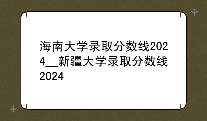 海南大学录取分数线2024__新疆大学录取分数线2024