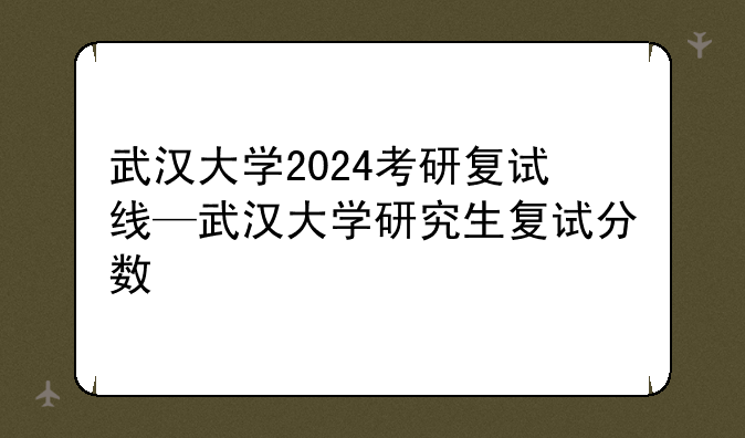 武汉大学2024考研复试线—武汉大学研究生复试分数
