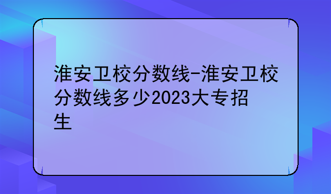 淮安卫校分数线-淮安卫校分数线多少2023大专招生