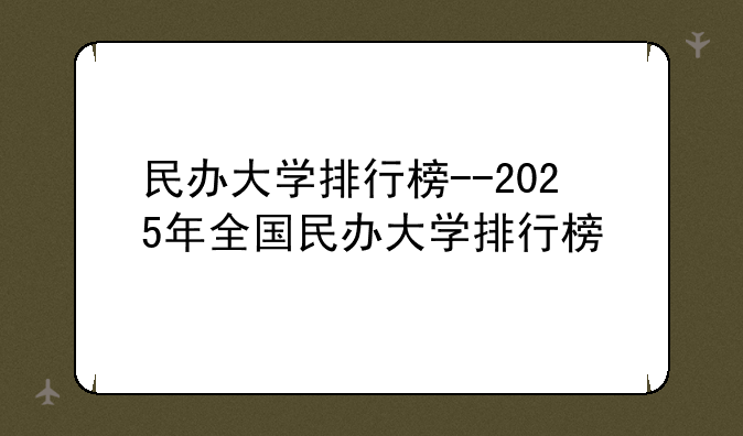 民办大学排行榜--2025年全国民办大学排行榜