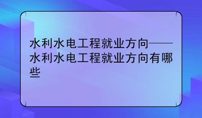 水利水电工程就业方向——水利水电工程就业方向有哪些