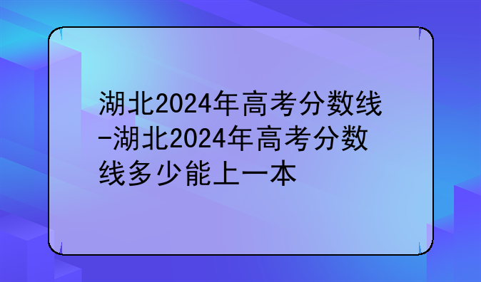 湖北2024年高考分数线-湖北2024年高考分数线多少能上一本