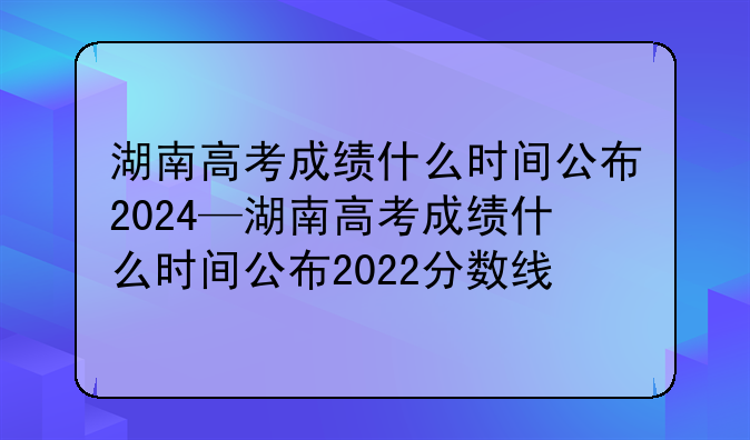 湖南高考成绩什么时间公布2024—湖南高考成绩什么时间公布2022分数线