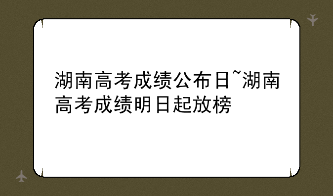 湖南高考成绩公布日~湖南高考成绩明日起放榜
