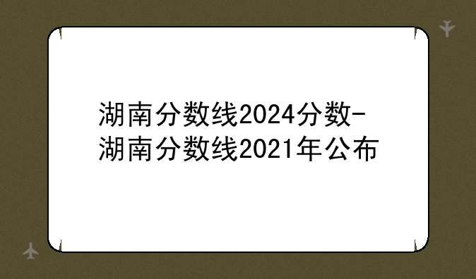 湖南分数线2024分数-湖南分数线2021年公布