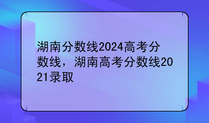 湖南分数线2024高考分数线，湖南高考分数线2021录取