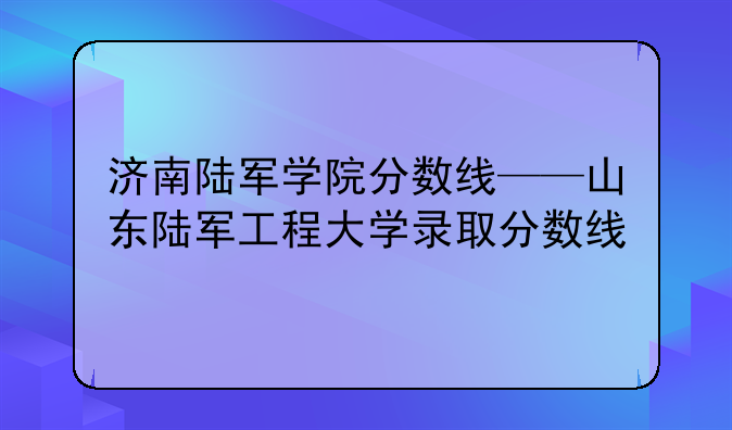 济南陆军学院分数线——山东陆军工程大学录取分数线