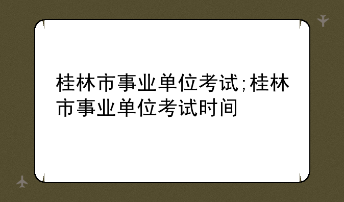 桂林市事业单位考试;桂林市事业单位考试时间