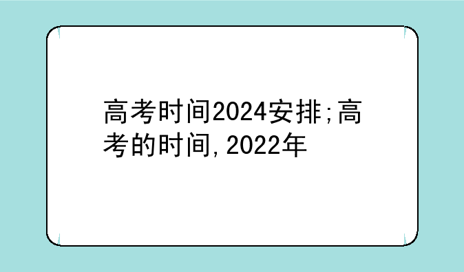 高考时间2024安排;高考的时间,2022年
