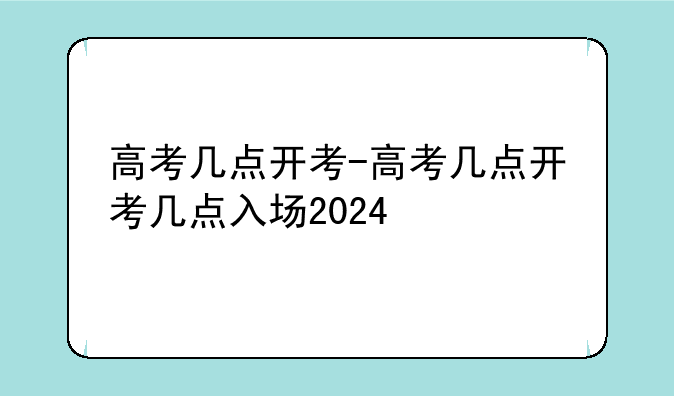 高考几点开考-高考几点开考几点入场2024