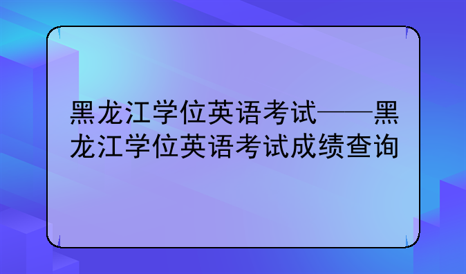 黑龙江学位英语考试——黑龙江学位英语考试成绩查询