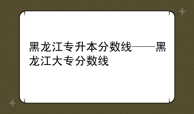 黑龙江专升本分数线——黑龙江大专分数线