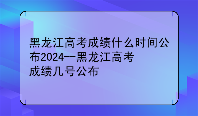 黑龙江高考成绩什么时间公布2024--黑龙江高考成绩几号公布