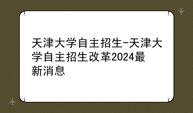 天津大学自主招生-天津大学自主招生改革2024最新消息