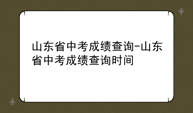山东省中考成绩查询-山东省中考成绩查询时间