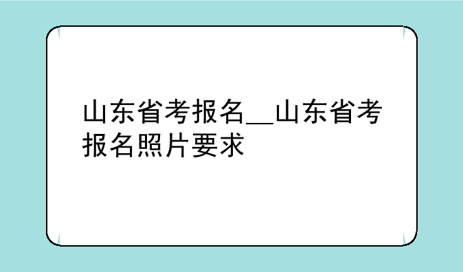 山东省考报名__山东省考报名照片要求