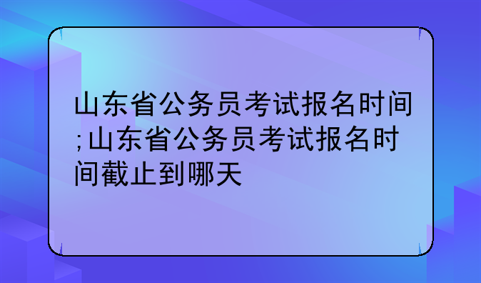山东省公务员考试报名时间;山东省公务员考试报名时间截止到哪天