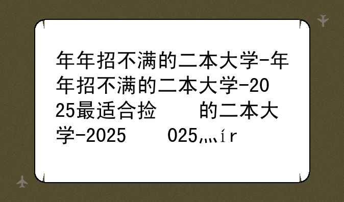 年年招不满的二本大学-年年招不满的二本大学-2025最适合捡漏的公办二本院校