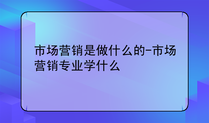 市场营销是做什么的-市场营销专业学什么
