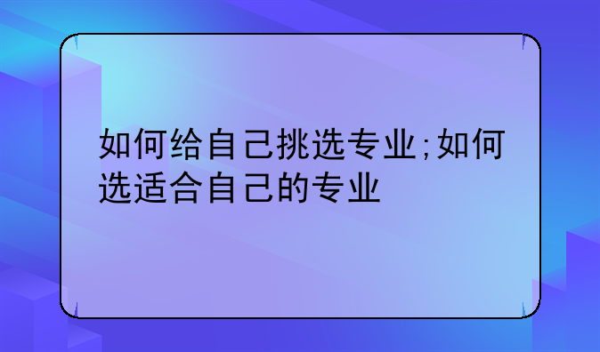 如何给自己挑选专业;如何选适合自己的专业