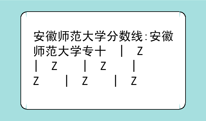 安徽师范大学分数线:安徽师范大学专升本分数线