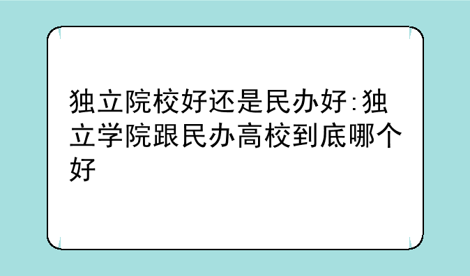 独立院校好还是民办好:独立学院跟民办高校到底哪个好