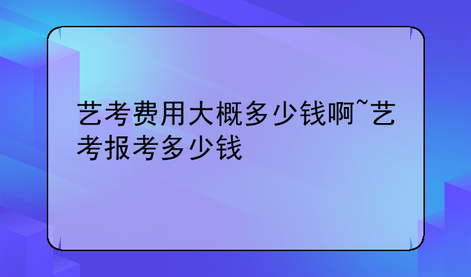 艺考费用大概多少钱啊~艺考报考多少钱