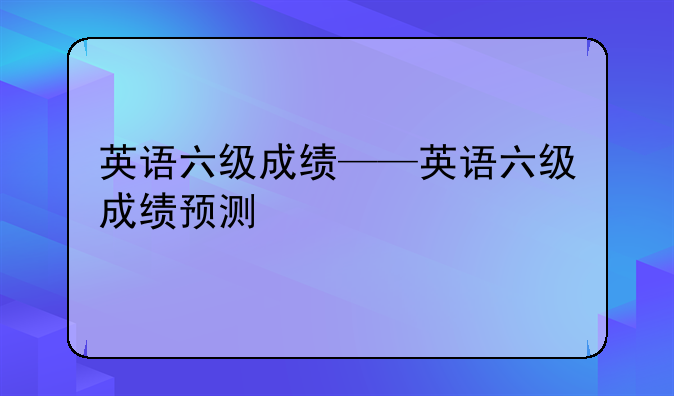 英语六级成绩——英语六级成绩预测
