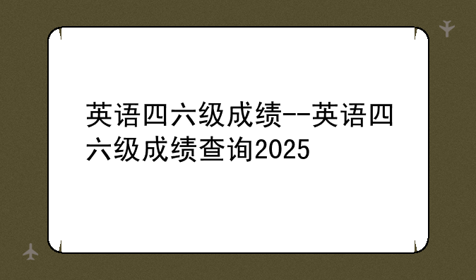 英语四六级成绩--英语四六级成绩查询2025