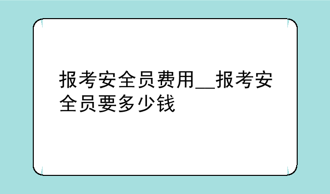 报考安全员费用__报考安全员要多少钱
