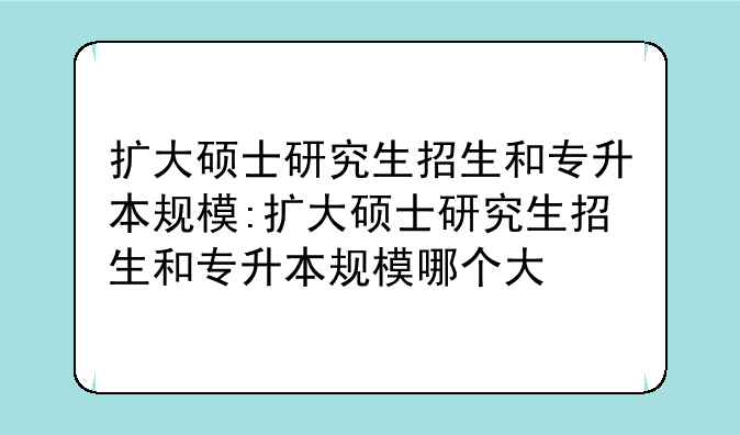 扩大硕士研究生招生和专升本规模:扩大硕士研究生招生和专升本规模哪个大