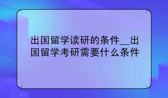 出国留学读研的条件__出国留学考研需要什么条件