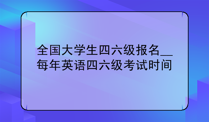 全国大学生四六级报名__每年英语四六级考试时间