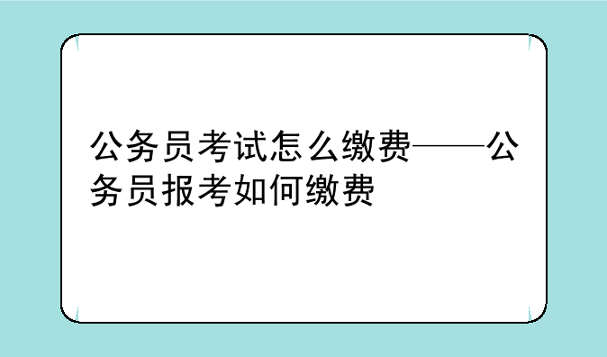 公务员考试怎么缴费——公务员报考如何缴费