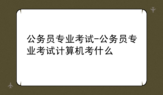公务员专业考试-公务员专业考试计算机考什么
